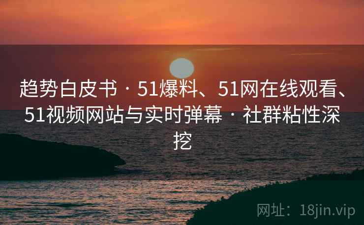 趋势白皮书 · 51爆料、51网在线观看、51视频网站与实时弹幕 · 社群粘性深挖
