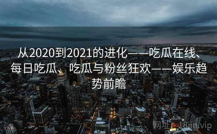 从2020到2021的进化——吃瓜在线、每日吃瓜、吃瓜与粉丝狂欢——娱乐趋势前瞻
