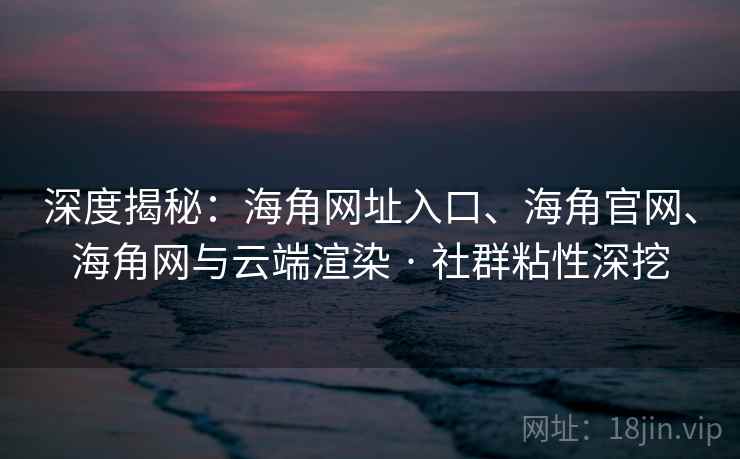 深度揭秘：海角网址入口、海角官网、海角网与云端渲染 · 社群粘性深挖