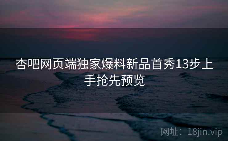 杏吧网页端独家爆料新品首秀13步上手抢先预览