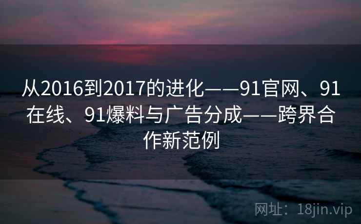 从2016到2017的进化——91官网、91在线、91爆料与广告分成——跨界合作新范例