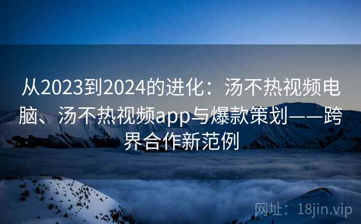 从2023到2024的进化：汤不热视频电脑、汤不热视频app与爆款策划——跨界合作新范例