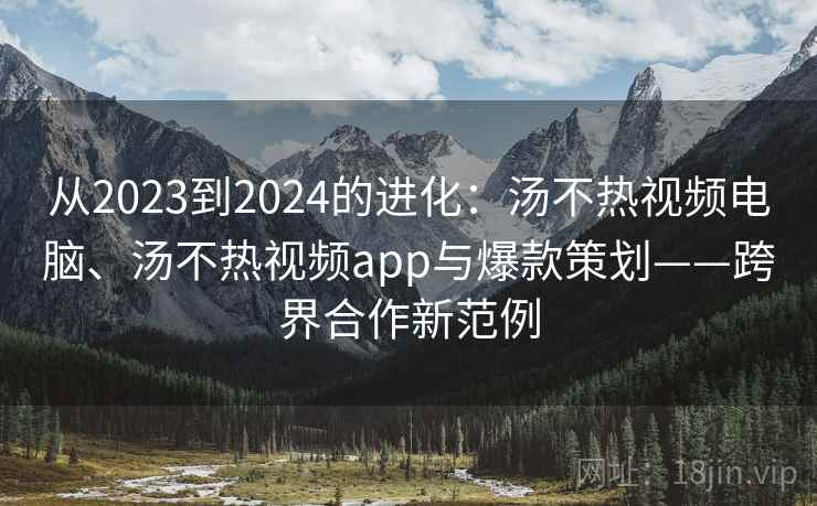 从2023到2024的进化：汤不热视频电脑、汤不热视频app与爆款策划——跨界合作新范例
