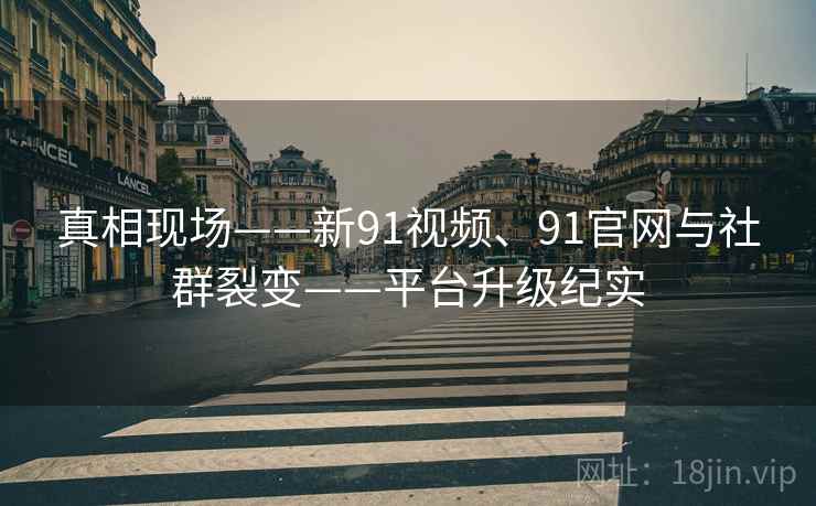 真相现场——新91视频、91官网与社群裂变——平台升级纪实