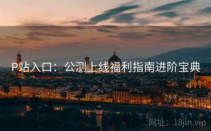 P站入口：公测上线福利指南进阶宝典