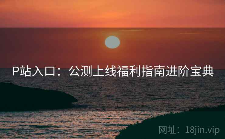 P站入口：公测上线福利指南进阶宝典