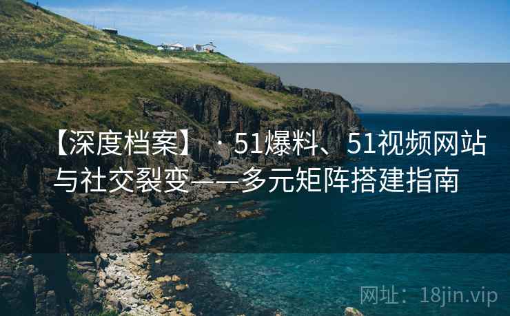 【深度档案】 · 51爆料、51视频网站与社交裂变——多元矩阵搭建指南