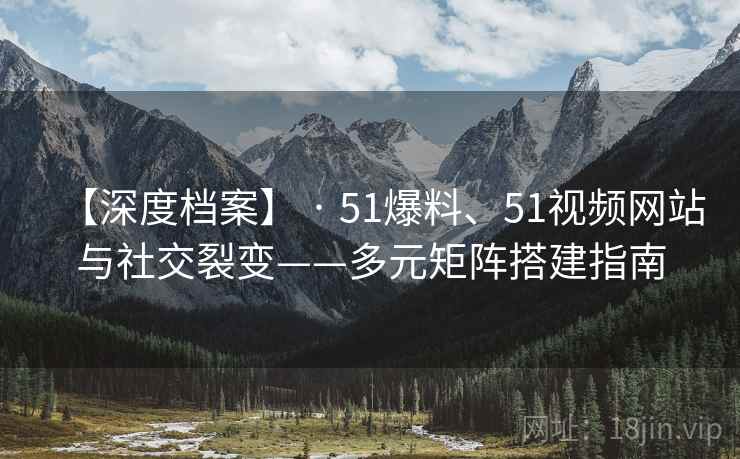 【深度档案】 · 51爆料、51视频网站与社交裂变——多元矩阵搭建指南