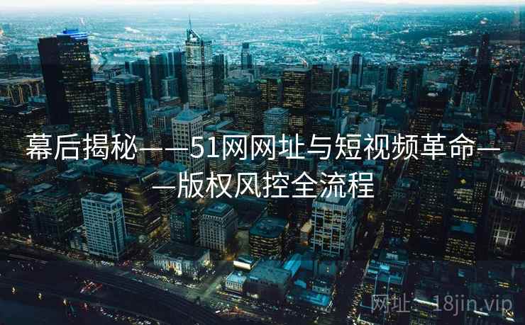 幕后揭秘——51网网址与短视频革命——版权风控全流程