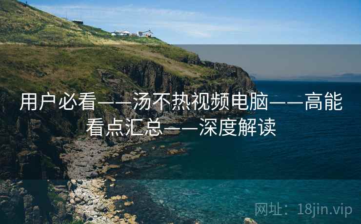用户必看——汤不热视频电脑——高能看点汇总——深度解读