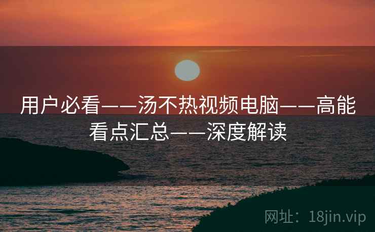 用户必看——汤不热视频电脑——高能看点汇总——深度解读