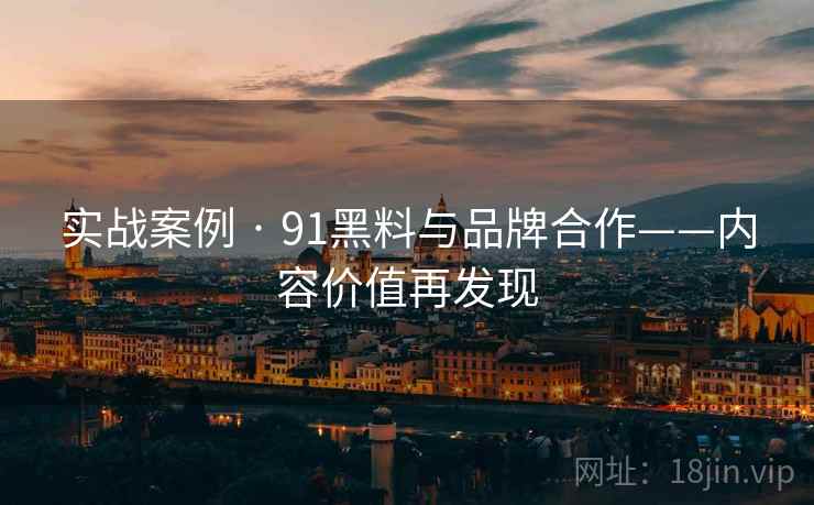 实战案例 · 91黑料与品牌合作——内容价值再发现