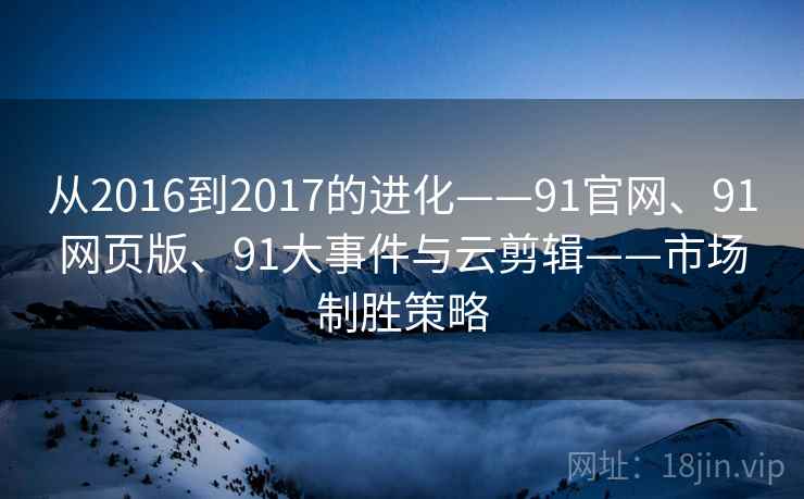 从2016到2017的进化——91官网、91网页版、91大事件与云剪辑——市场制胜策略