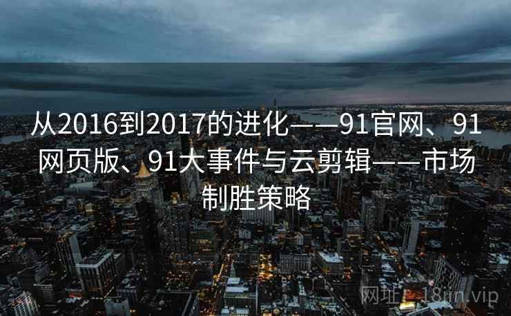 从2016到2017的进化——91官网、91网页版、91大事件与云剪辑——市场制胜策略
