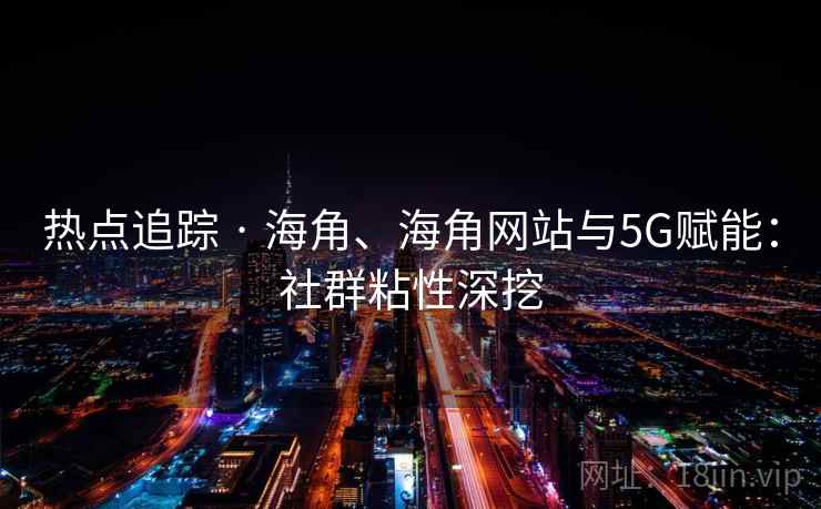 热点追踪 · 海角、海角网站与5G赋能：社群粘性深挖