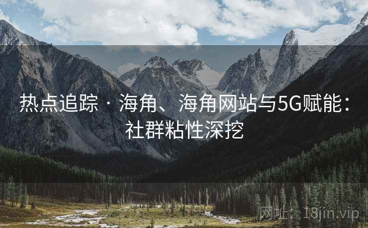 热点追踪 · 海角、海角网站与5G赋能：社群粘性深挖
