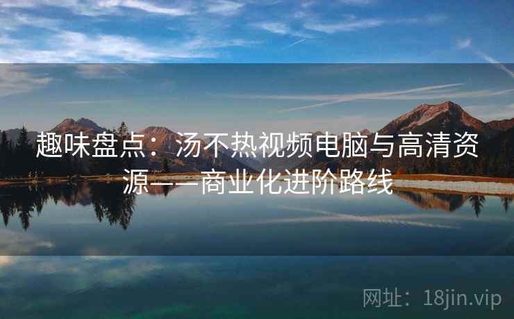 趣味盘点：汤不热视频电脑与高清资源——商业化进阶路线