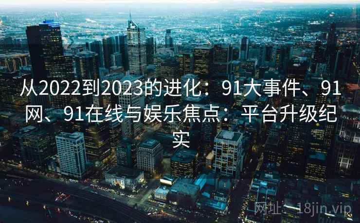 从2022到2023的进化：91大事件、91网、91在线与娱乐焦点：平台升级纪实