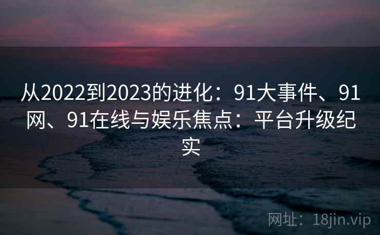 从2022到2023的进化：91大事件、91网、91在线与娱乐焦点：平台升级纪实