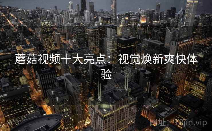 蘑菇视频十大亮点：视觉焕新爽快体验