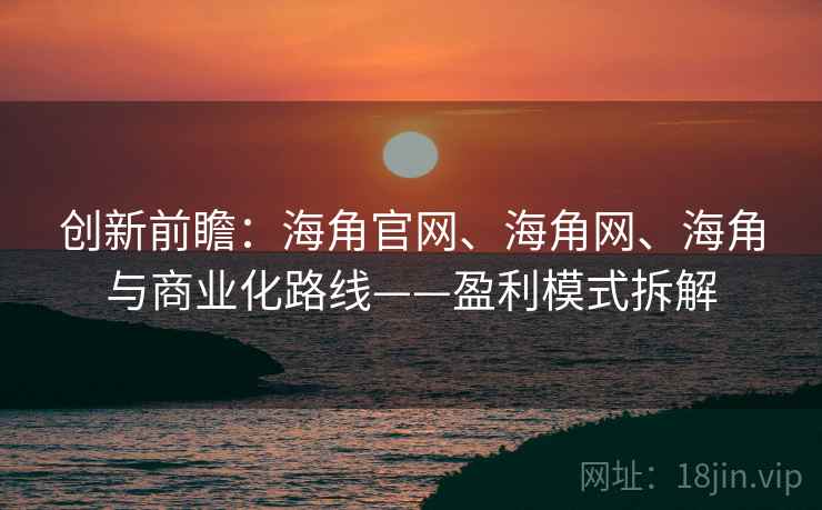 创新前瞻：海角官网、海角网、海角与商业化路线——盈利模式拆解