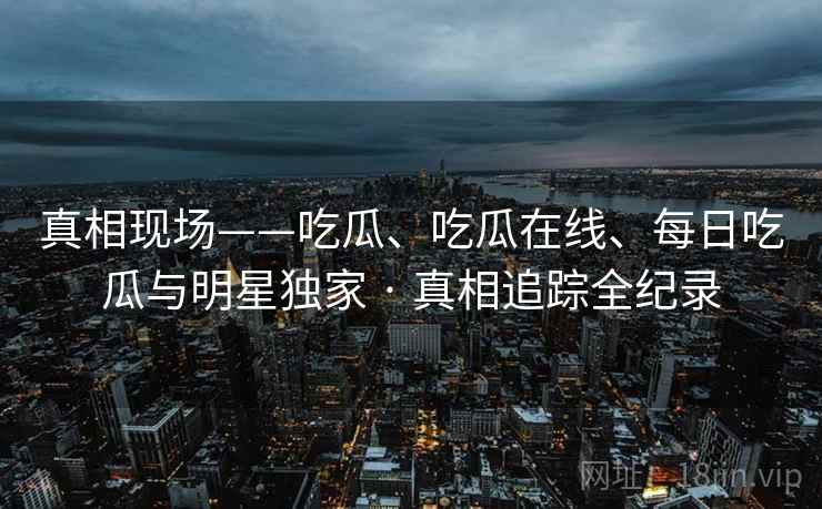 真相现场——吃瓜、吃瓜在线、每日吃瓜与明星独家 · 真相追踪全纪录