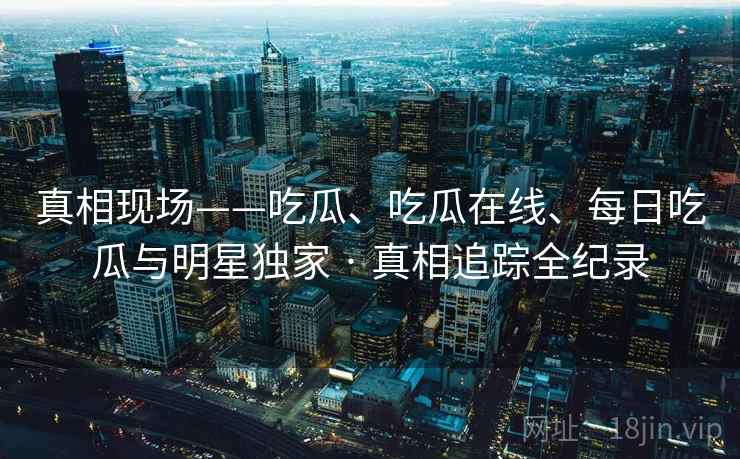真相现场——吃瓜、吃瓜在线、每日吃瓜与明星独家 · 真相追踪全纪录