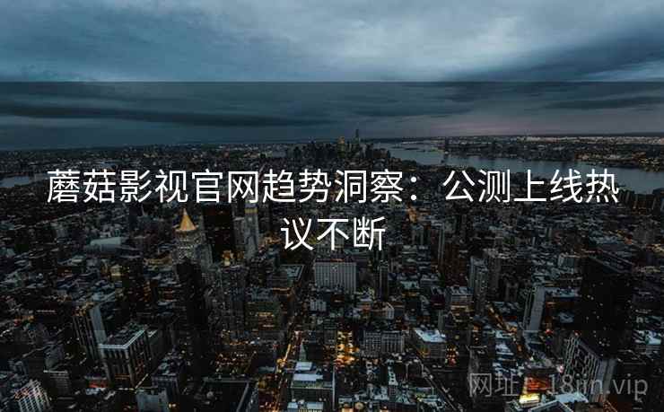 蘑菇影视官网趋势洞察：公测上线热议不断