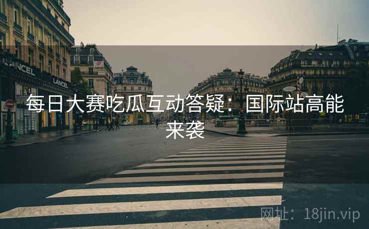 每日大赛吃瓜互动答疑：国际站高能来袭