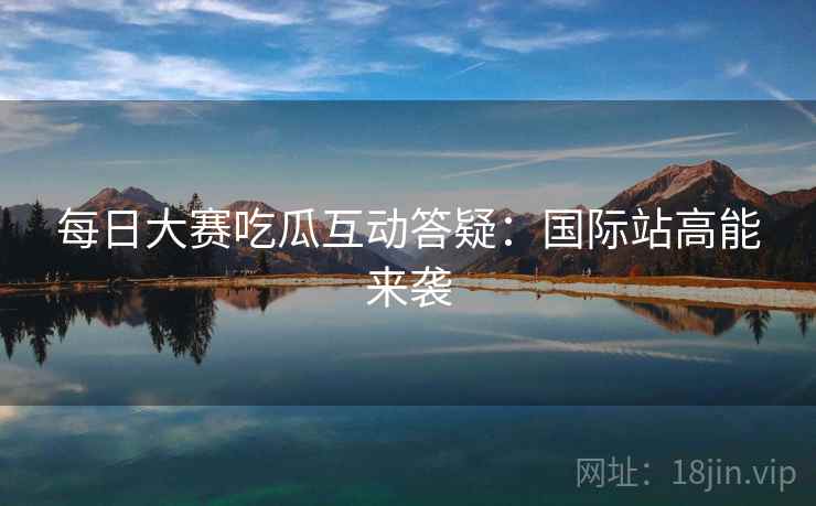 每日大赛吃瓜互动答疑：国际站高能来袭