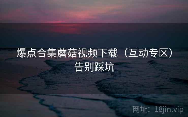 爆点合集蘑菇视频下载（互动专区）告别踩坑
