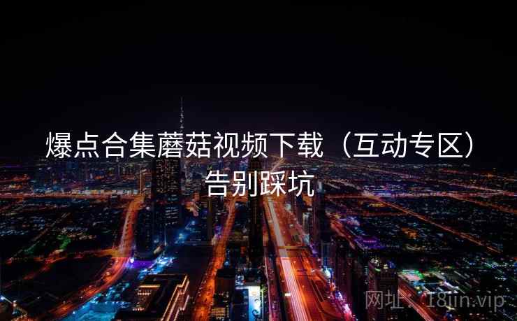 爆点合集蘑菇视频下载（互动专区）告别踩坑