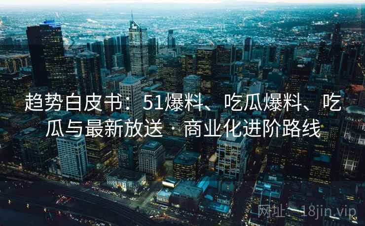 趋势白皮书：51爆料、吃瓜爆料、吃瓜与最新放送 · 商业化进阶路线