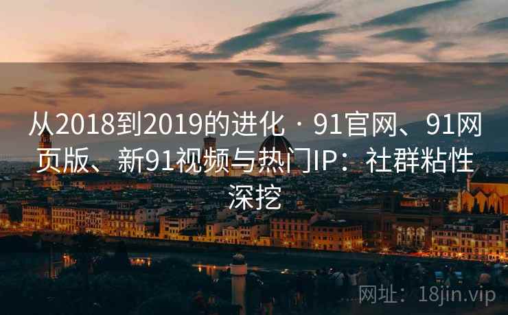 从2018到2019的进化 · 91官网、91网页版、新91视频与热门IP：社群粘性深挖