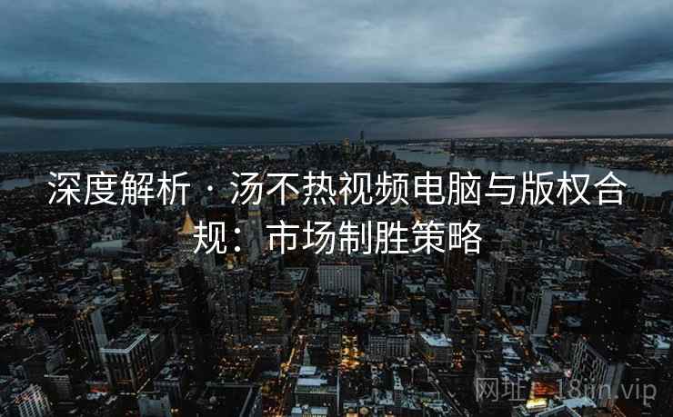 深度解析 · 汤不热视频电脑与版权合规：市场制胜策略