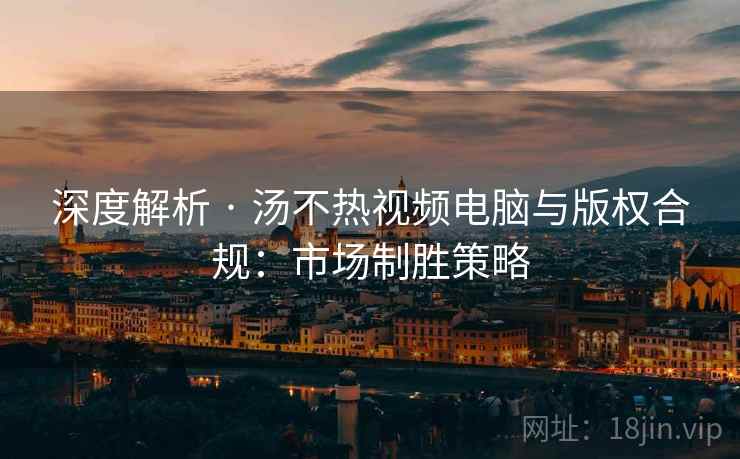 深度解析 · 汤不热视频电脑与版权合规：市场制胜策略