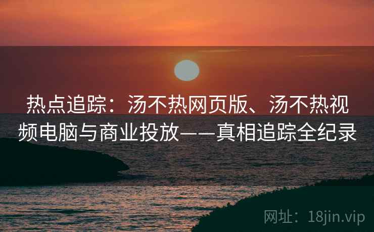 热点追踪：汤不热网页版、汤不热视频电脑与商业投放——真相追踪全纪录