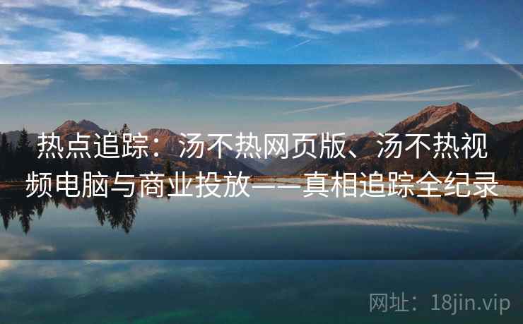 热点追踪：汤不热网页版、汤不热视频电脑与商业投放——真相追踪全纪录
