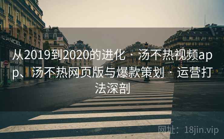 从2019到2020的进化 · 汤不热视频app、汤不热网页版与爆款策划 · 运营打法深剖