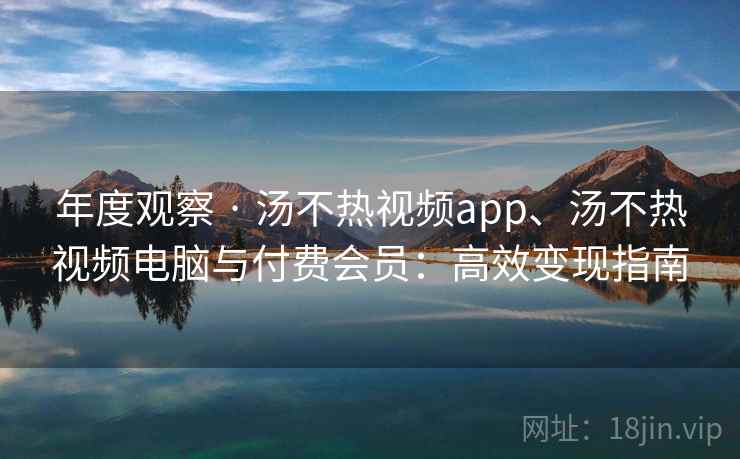 年度观察 · 汤不热视频app、汤不热视频电脑与付费会员：高效变现指南