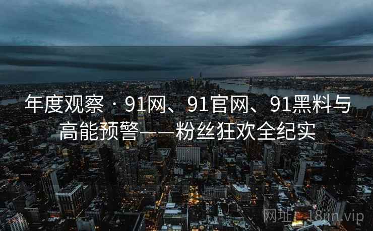 年度观察 · 91网、91官网、91黑料与高能预警——粉丝狂欢全纪实