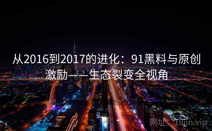 从2016到2017的进化：91黑料与原创激励——生态裂变全视角
