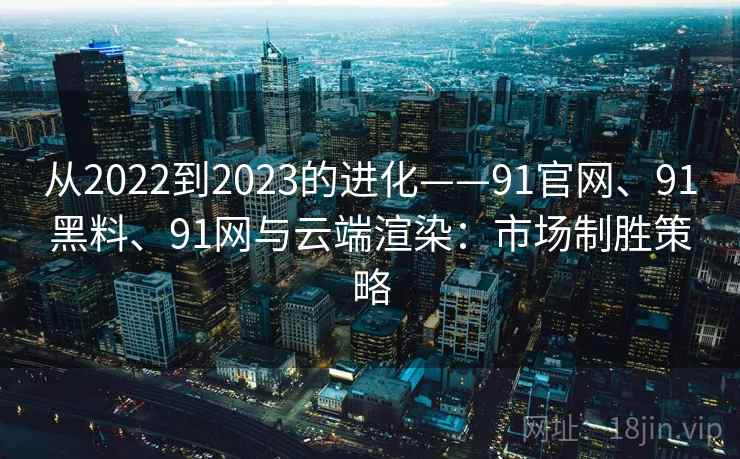 从2022到2023的进化——91官网、91黑料、91网与云端渲染：市场制胜策略