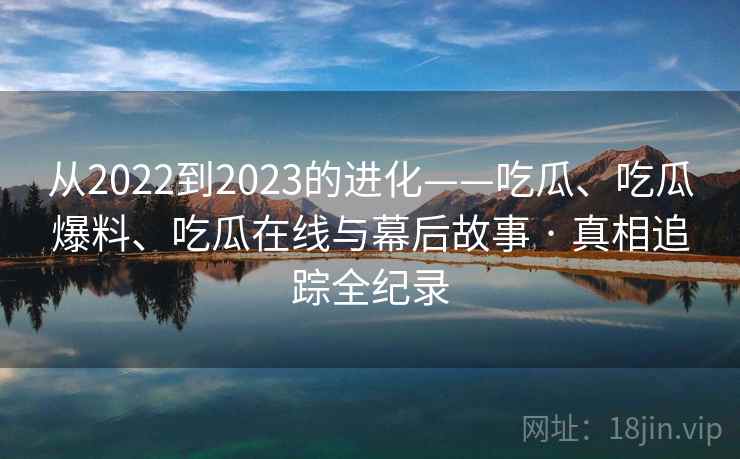 从2022到2023的进化——吃瓜、吃瓜爆料、吃瓜在线与幕后故事 · 真相追踪全纪录