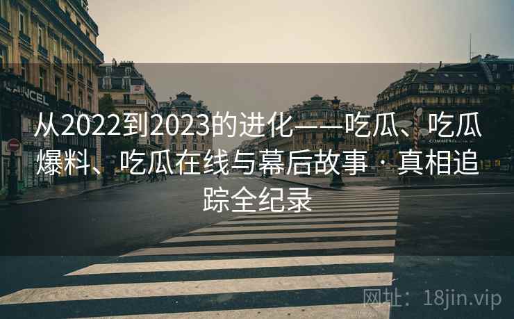 从2022到2023的进化——吃瓜、吃瓜爆料、吃瓜在线与幕后故事 · 真相追踪全纪录