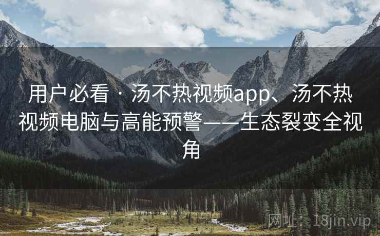 用户必看 · 汤不热视频app、汤不热视频电脑与高能预警——生态裂变全视角