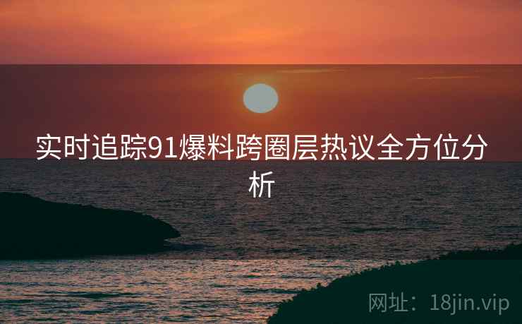 实时追踪91爆料跨圈层热议全方位分析