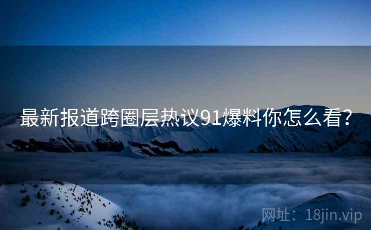 最新报道跨圈层热议91爆料你怎么看？