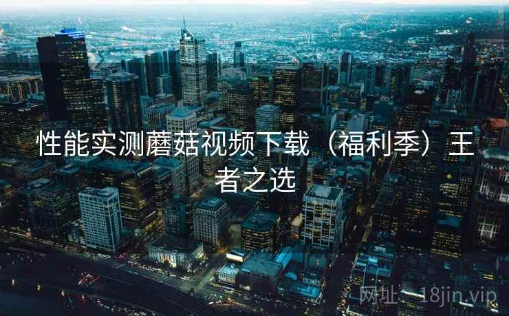 性能实测蘑菇视频下载（福利季）王者之选