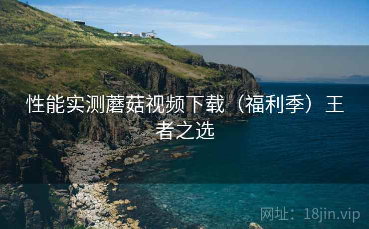 性能实测蘑菇视频下载（福利季）王者之选